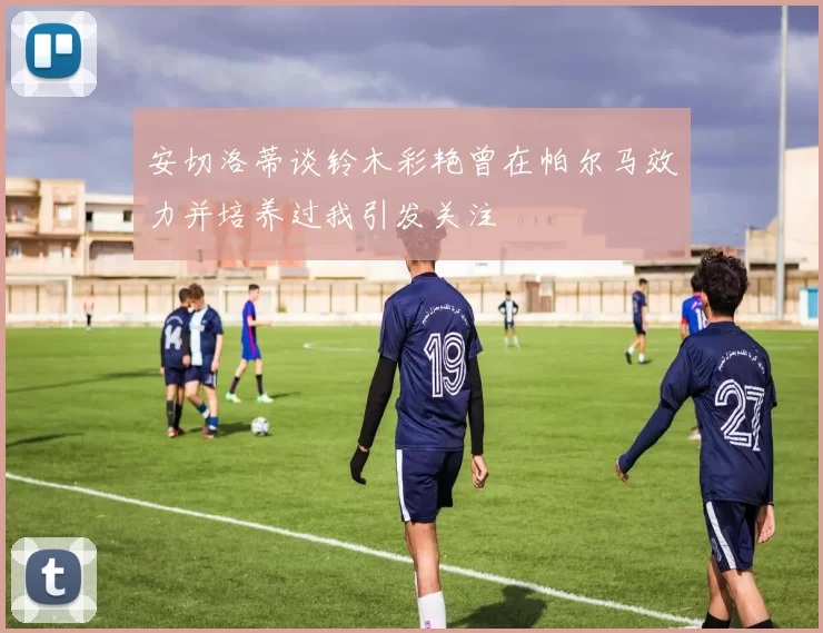 安切洛蒂谈铃木彩艳曾在帕尔马效力并培养过我引发关注