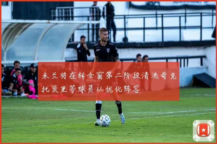 米兰将在转会窗第二阶段清洗奇克托莫里等球员以优化阵容